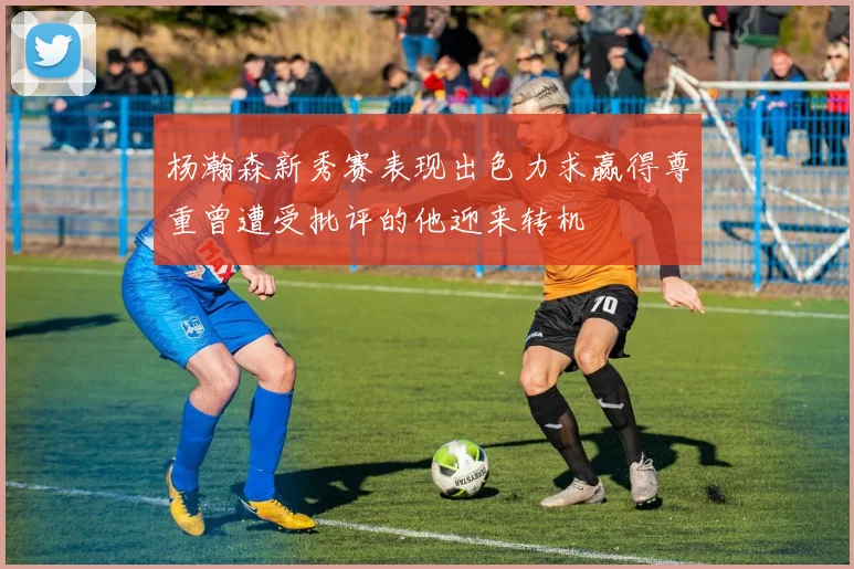 杨瀚森新秀赛表现出色力求赢得尊重曾遭受批评的他迎来转机
