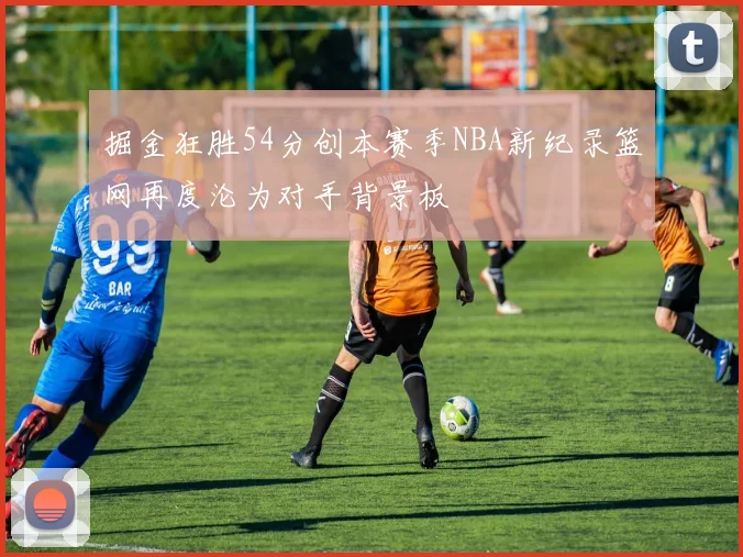 掘金狂胜54分创本赛季NBA新纪录篮网再度沦为对手背景板