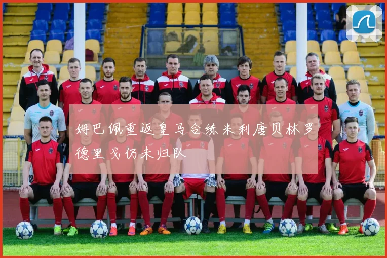 姆巴佩重返皇马合练米利唐贝林罗德里戈仍未归队