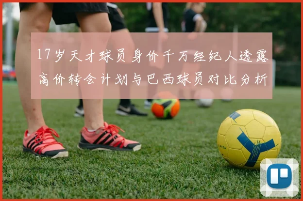17岁天才球员身价千万经纪人透露高价转会计划与巴西球员对比分析