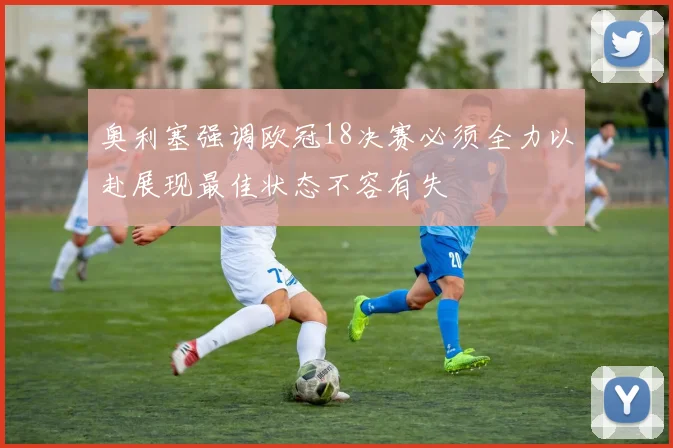 奥利塞强调欧冠18决赛必须全力以赴展现最佳状态不容有失