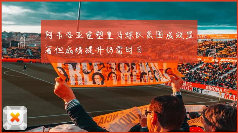 阿韦洛亚重塑皇马球队氛围成效显著但成绩提升仍需时日