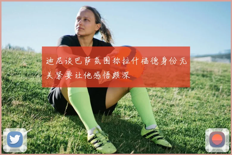 迪尼谈巴萨氛围称拉什福德身份无关紧要让他感悟颇深