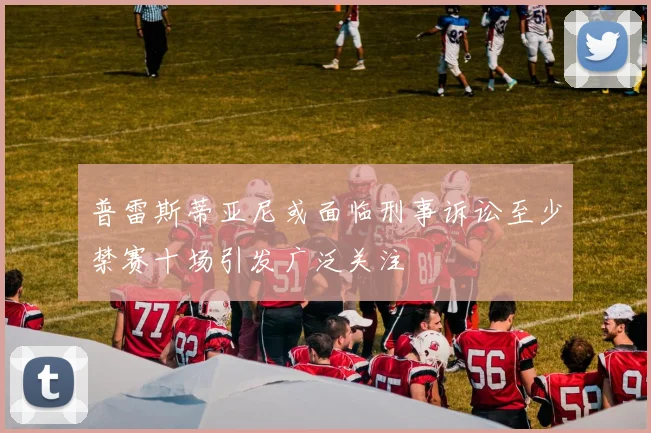 普雷斯蒂亚尼或面临刑事诉讼至少禁赛十场引发广泛关注