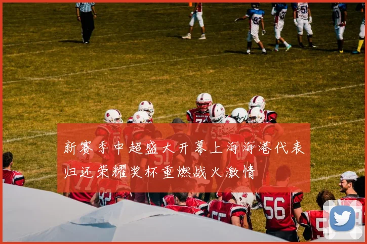 新赛季中超盛大开幕上海海港代表归还荣耀奖杯重燃战火激情