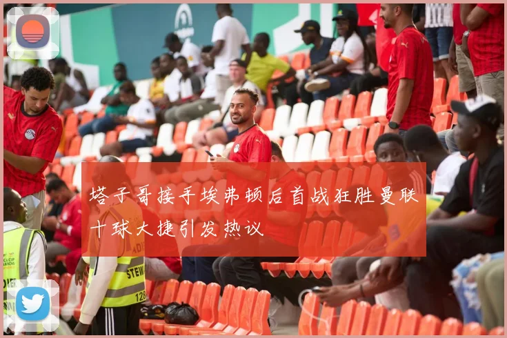 塔子哥接手埃弗顿后首战狂胜曼联十球大捷引发热议