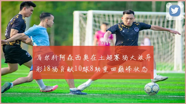 马尔科阿森西奥在土超赛场大放异彩18场贡献10球8助重回巅峰状态