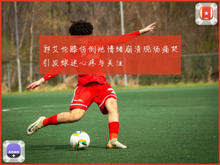 郭艾伦膝伤倒地情绪崩溃现场痛哭引发球迷心疼与关注