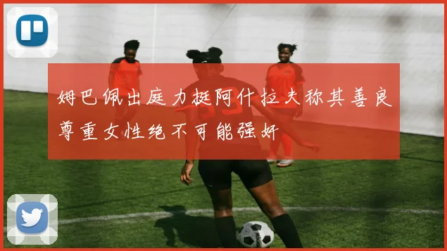 姆巴佩出庭力挺阿什拉夫称其善良尊重女性绝不可能强奸