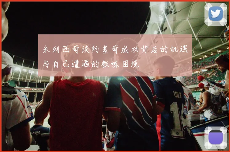 米利西奇谈约基奇成功背后的机遇与自己遭遇的教练困境