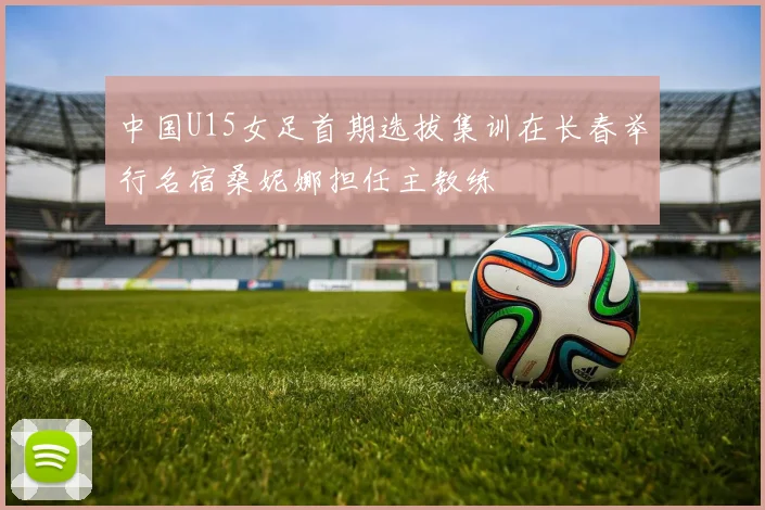中国U15女足首期选拔集训在长春举行名宿桑妮娜担任主教练