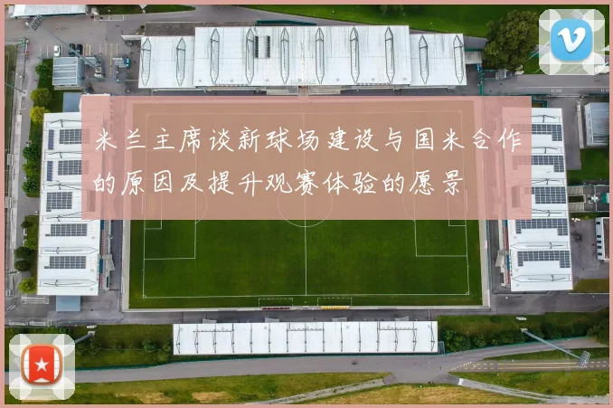 米兰主席谈新球场建设与国米合作的原因及提升观赛体验的愿景