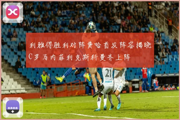利雅得胜利对阵费哈首发阵容揭晓C罗马内菲利克斯科曼齐上阵