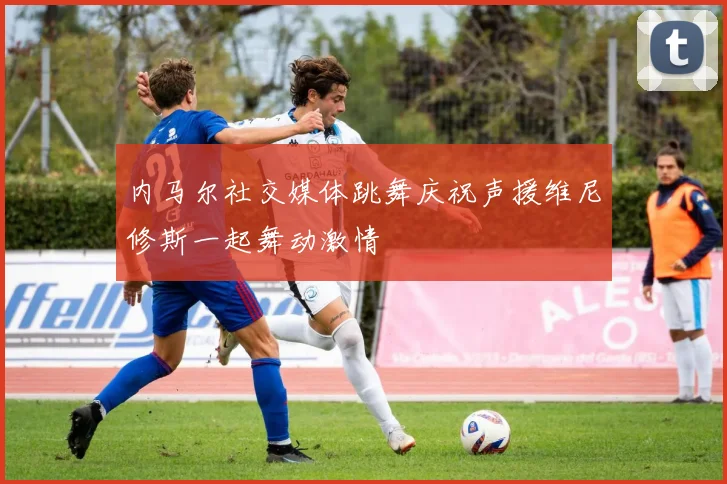 内马尔社交媒体跳舞庆祝声援维尼修斯一起舞动激情