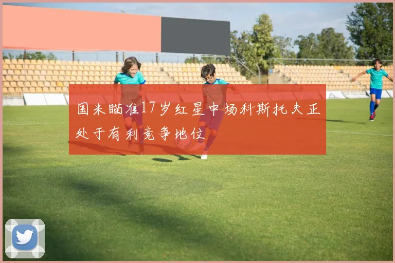 国米瞄准17岁红星中场科斯托夫正处于有利竞争地位