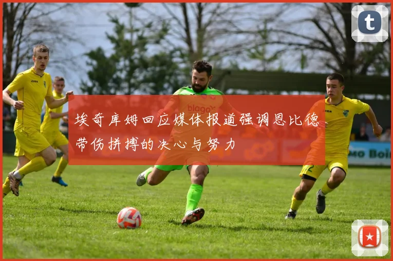 埃奇库姆回应媒体报道强调恩比德带伤拼搏的决心与努力