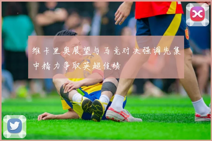 维卡里奥展望与马竞对决强调先集中精力争取英超佳绩