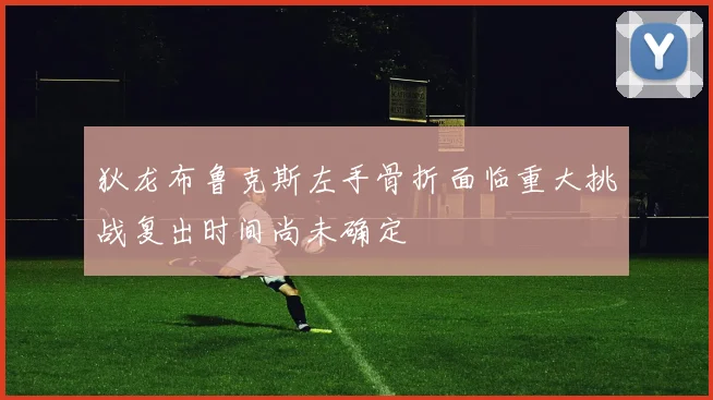 狄龙布鲁克斯左手骨折面临重大挑战复出时间尚未确定