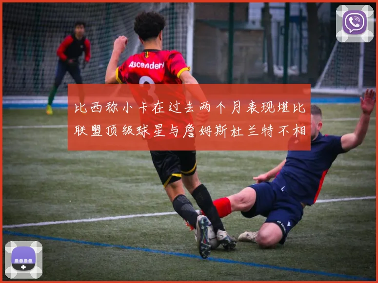 比西称小卡在过去两个月表现堪比联盟顶级球星与詹姆斯杜兰特不相上下